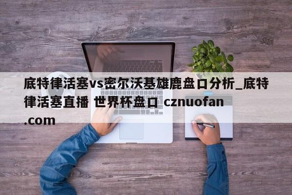 底特律活塞vs密尔沃基雄鹿盘口分析_底特律活塞直播 世界杯盘口 cznuofan.com