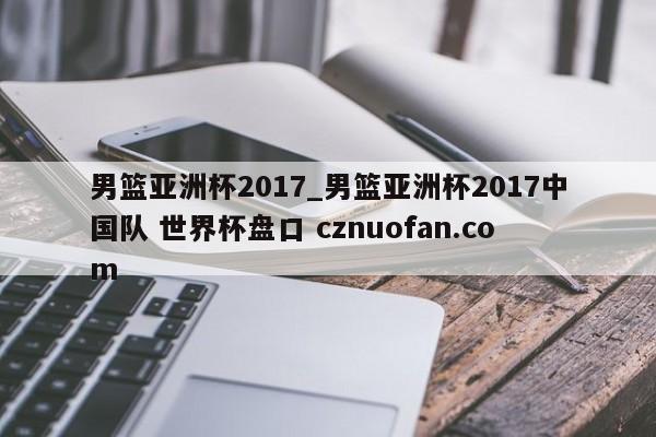 男篮亚洲杯2017_男篮亚洲杯2017中国队 世界杯盘口 cznuofan.com
