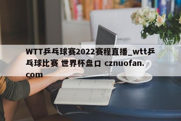WTT乒乓球赛2022赛程直播_wtt乒乓球比赛 世界杯盘口 cznuofan.com