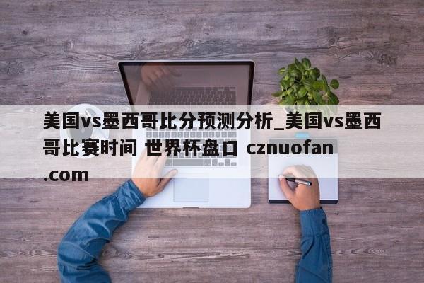 美国vs墨西哥比分预测分析_美国vs墨西哥比赛时间 世界杯盘口 cznuofan.com
