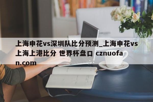 上海申花vs深圳队比分预测_上海申花vs上海上港比分 世界杯盘口 cznuofan.com