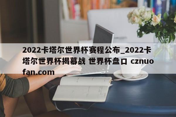 2022卡塔尔世界杯赛程公布_2022卡塔尔世界杯揭幕战 世界杯盘口 cznuofan.com