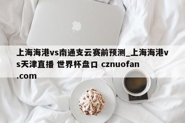 上海海港vs南通支云赛前预测_上海海港vs天津直播 世界杯盘口 cznuofan.com