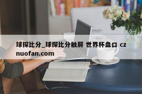 球探比分_球探比分触屏 世界杯盘口 cznuofan.com