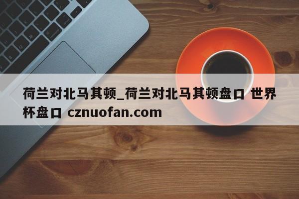 荷兰对北马其顿_荷兰对北马其顿盘口 世界杯盘口 cznuofan.com