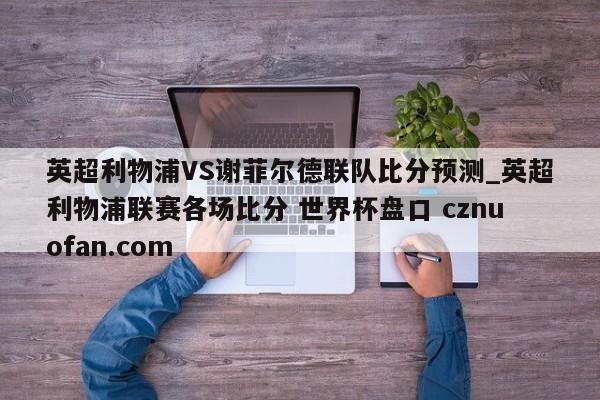 英超利物浦VS谢菲尔德联队比分预测_英超利物浦联赛各场比分 世界杯盘口 cznuofan.com