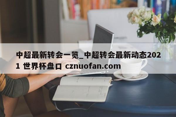 中超最新转会一览_中超转会最新动态2021 世界杯盘口 cznuofan.com