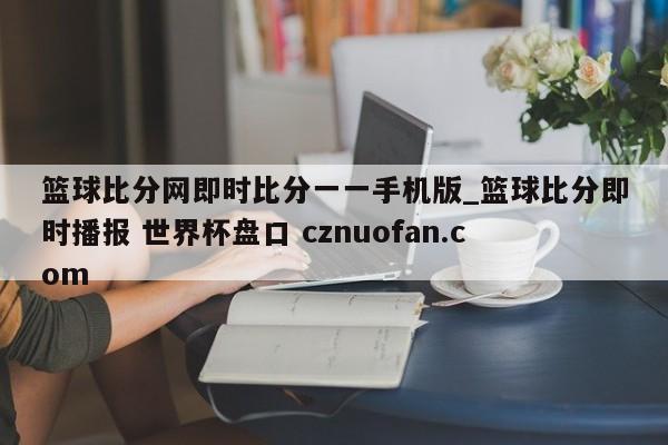 篮球比分网即时比分一一手机版_篮球比分即时播报 世界杯盘口 cznuofan.com