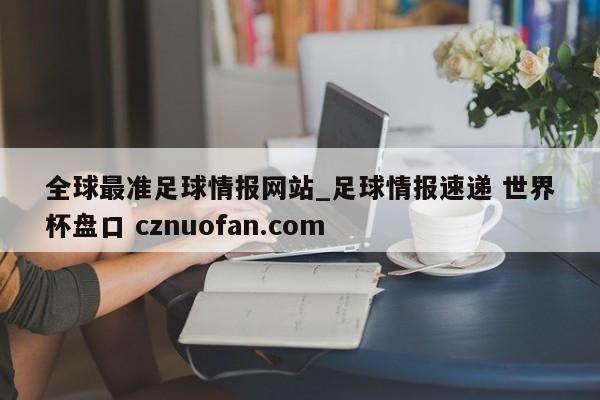 全球最准足球情报网站_足球情报速递 世界杯盘口 cznuofan.com