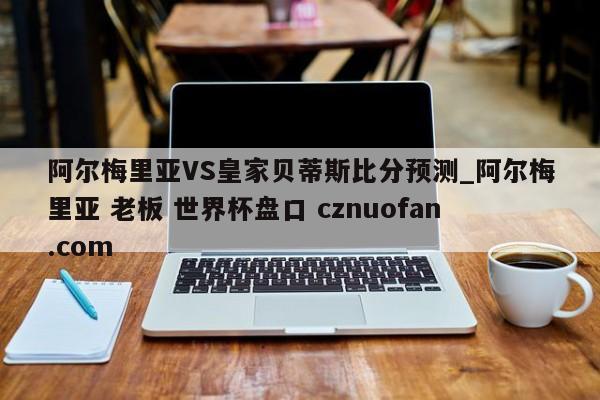 阿尔梅里亚VS皇家贝蒂斯比分预测_阿尔梅里亚 老板 世界杯盘口 cznuofan.com