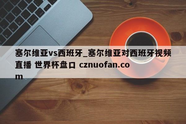 塞尔维亚vs西班牙_塞尔维亚对西班牙视频直播 世界杯盘口 cznuofan.com