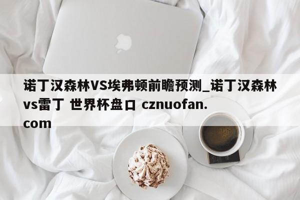 诺丁汉森林VS埃弗顿前瞻预测_诺丁汉森林vs雷丁 世界杯盘口 cznuofan.com