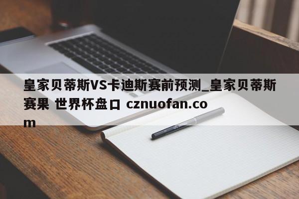 皇家贝蒂斯VS卡迪斯赛前预测_皇家贝蒂斯赛果 世界杯盘口 cznuofan.com