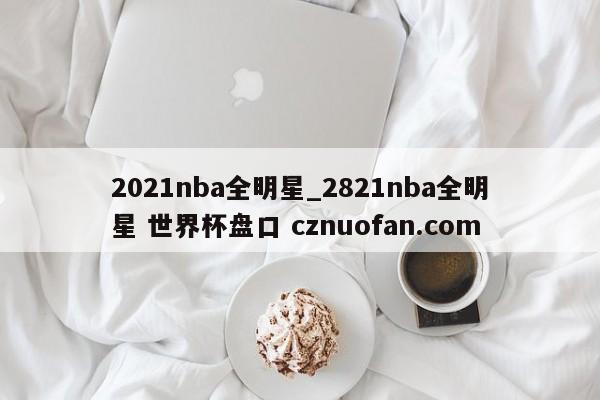 2021nba全明星_2821nba全明星 世界杯盘口 cznuofan.com