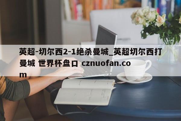 英超-切尔西2-1绝杀曼城_英超切尔西打曼城 世界杯盘口 cznuofan.com