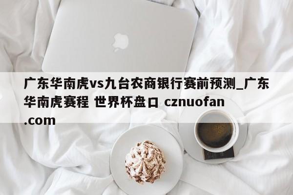 广东华南虎vs九台农商银行赛前预测_广东华南虎赛程 世界杯盘口 cznuofan.com