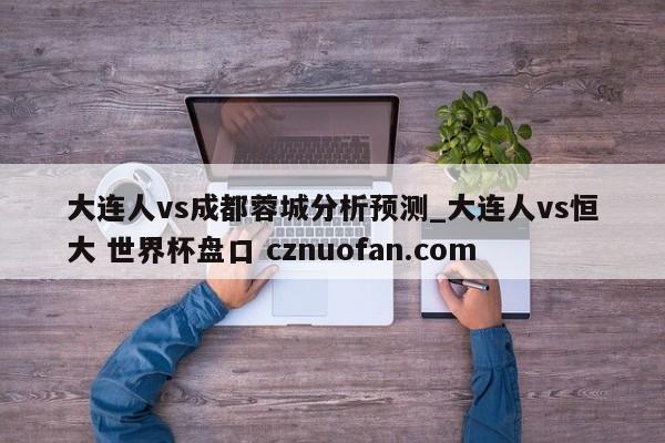 大连人vs成都蓉城分析预测_大连人vs恒大 世界杯盘口 cznuofan.com