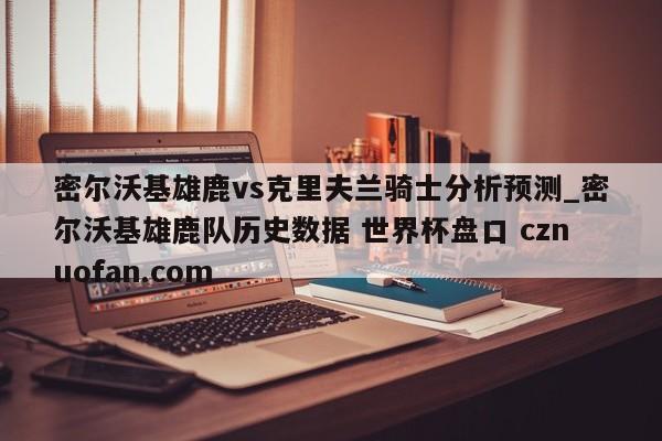 密尔沃基雄鹿vs克里夫兰骑士分析预测_密尔沃基雄鹿队历史数据 世界杯盘口 cznuofan.com