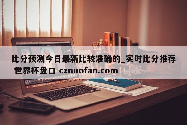 比分预测今日最新比较准确的_实时比分推荐 世界杯盘口 cznuofan.com