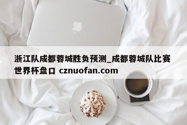 浙江队成都蓉城胜负预测_成都蓉城队比赛 世界杯盘口 cznuofan.com