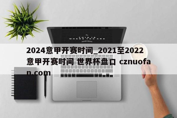 2024意甲开赛时间_2021至2022意甲开赛时间 世界杯盘口 cznuofan.com