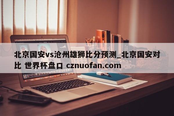 北京国安vs沧州雄狮比分预测_北京国安对比 世界杯盘口 cznuofan.com