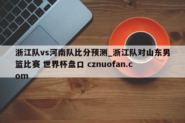 浙江队vs河南队比分预测_浙江队对山东男篮比赛 世界杯盘口 cznuofan.com