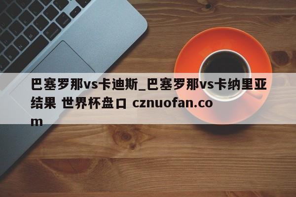 巴塞罗那vs卡迪斯_巴塞罗那vs卡纳里亚结果 世界杯盘口 cznuofan.com