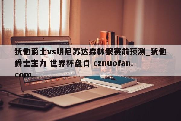 犹他爵士vs明尼苏达森林狼赛前预测_犹他爵士主力 世界杯盘口 cznuofan.com
