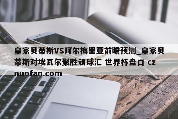 皇家贝蒂斯VS阿尔梅里亚前瞻预测_皇家贝蒂斯对埃瓦尔聚胜顽球汇 世界杯盘口 cznuofan.com
