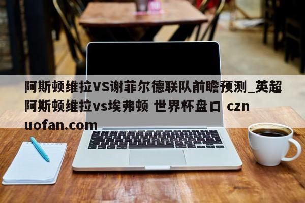 阿斯顿维拉VS谢菲尔德联队前瞻预测_英超阿斯顿维拉vs埃弗顿 世界杯盘口 cznuofan.com