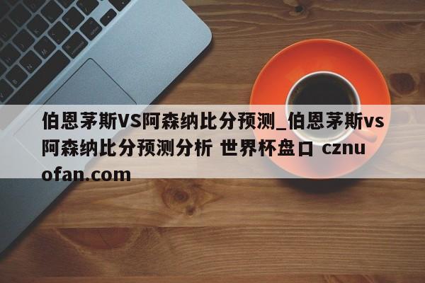 伯恩茅斯VS阿森纳比分预测_伯恩茅斯vs阿森纳比分预测分析 世界杯盘口 cznuofan.com