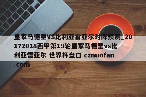 皇家马德里VS比利亚雷亚尔对阵预测_20172018西甲第19轮皇家马德里vs比利亚雷亚尔 世界杯盘口 cznuofan.com