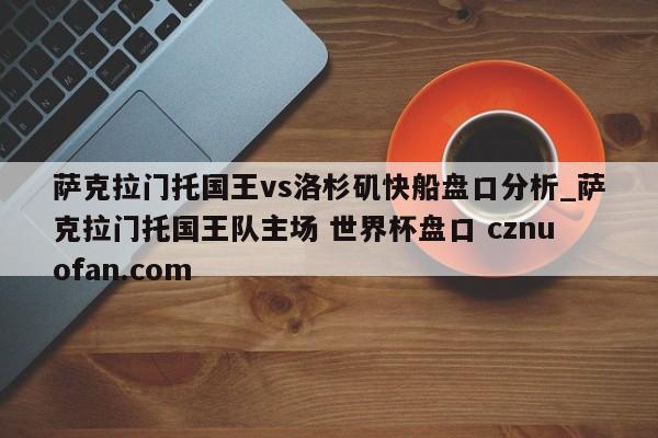 萨克拉门托国王vs洛杉矶快船盘口分析_萨克拉门托国王队主场 世界杯盘口 cznuofan.com