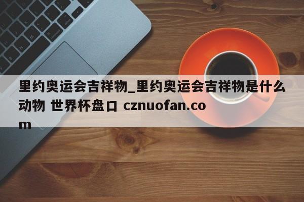 里约奥运会吉祥物_里约奥运会吉祥物是什么动物 世界杯盘口 cznuofan.com