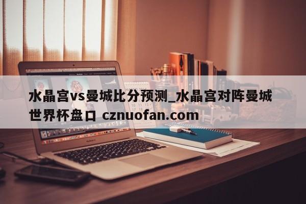 水晶宫vs曼城比分预测_水晶宫对阵曼城 世界杯盘口 cznuofan.com