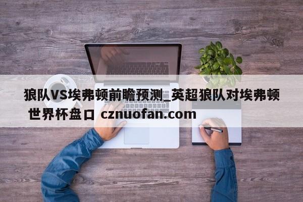 狼队VS埃弗顿前瞻预测_英超狼队对埃弗顿 世界杯盘口 cznuofan.com