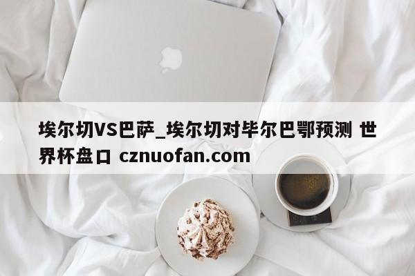 埃尔切VS巴萨_埃尔切对毕尔巴鄂预测 世界杯盘口 cznuofan.com