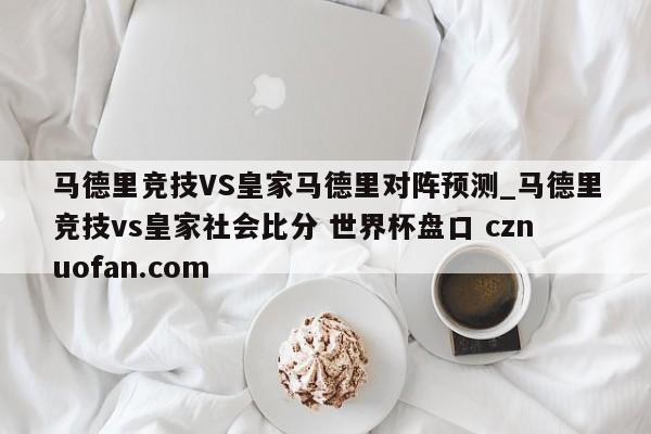 马德里竞技VS皇家马德里对阵预测_马德里竞技vs皇家社会比分 世界杯盘口 cznuofan.com