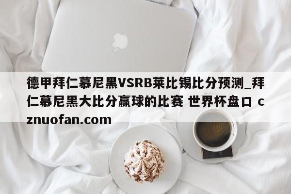 德甲拜仁慕尼黑VSRB莱比锡比分预测_拜仁慕尼黑大比分赢球的比赛 世界杯盘口 cznuofan.com