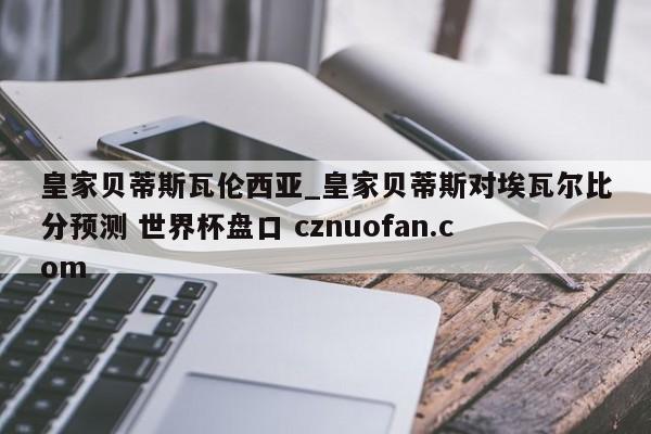 皇家贝蒂斯瓦伦西亚_皇家贝蒂斯对埃瓦尔比分预测 世界杯盘口 cznuofan.com