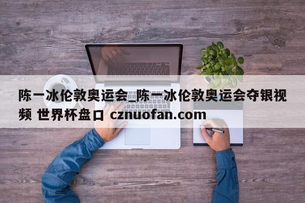 陈一冰伦敦奥运会_陈一冰伦敦奥运会夺银视频 世界杯盘口 cznuofan.com