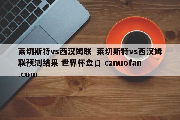 莱切斯特vs西汉姆联_莱切斯特vs西汉姆联预测结果 世界杯盘口 cznuofan.com