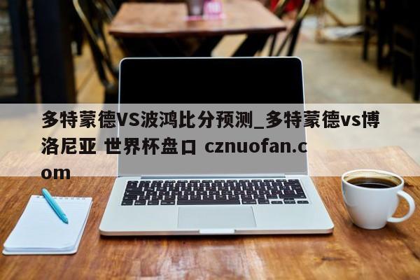 多特蒙德VS波鸿比分预测_多特蒙德vs博洛尼亚 世界杯盘口 cznuofan.com