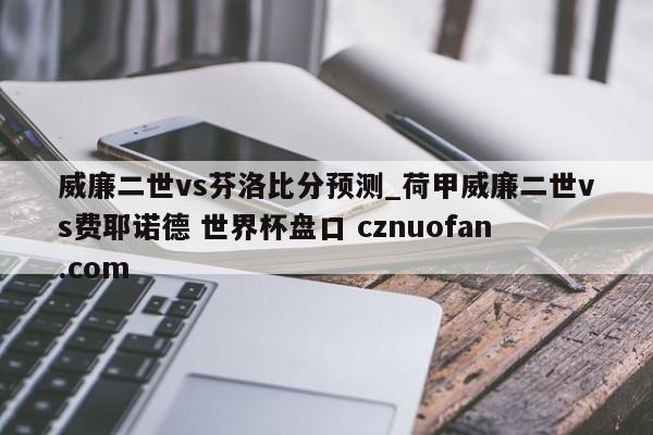 威廉二世vs芬洛比分预测_荷甲威廉二世vs费耶诺德 世界杯盘口 cznuofan.com