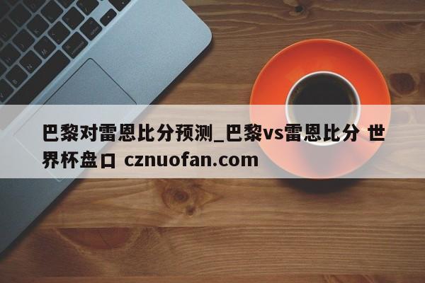 巴黎对雷恩比分预测_巴黎vs雷恩比分 世界杯盘口 cznuofan.com