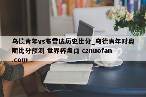乌德青年vs布雷达历史比分_乌德青年对奥斯比分预测 世界杯盘口 cznuofan.com