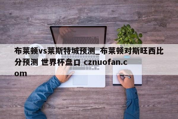 布莱顿vs莱斯特城预测_布莱顿对斯旺西比分预测 世界杯盘口 cznuofan.com