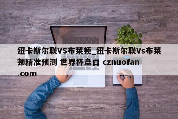 纽卡斯尔联VS布莱顿_纽卡斯尔联Vs布莱顿精准预测 世界杯盘口 cznuofan.com