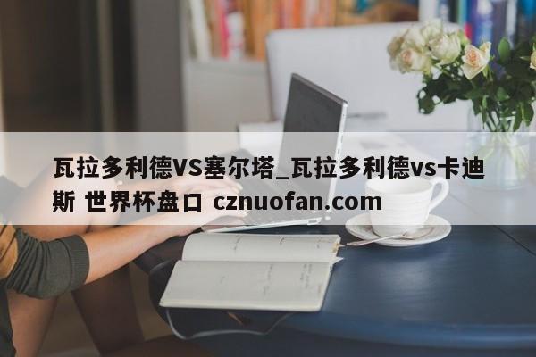 瓦拉多利德VS塞尔塔_瓦拉多利德vs卡迪斯 世界杯盘口 cznuofan.com